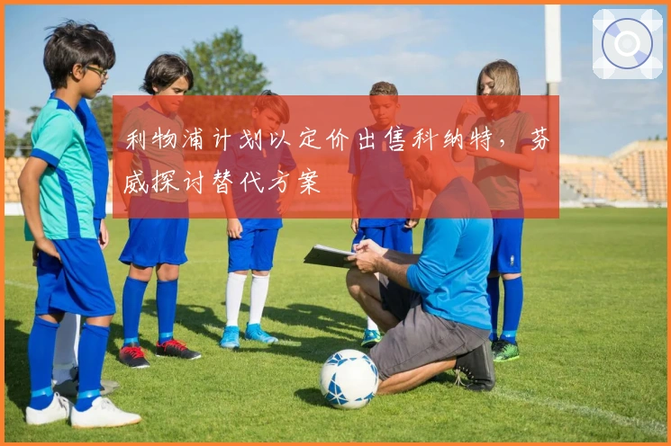 利物浦计划以定价出售科纳特，芬威探讨替代方案