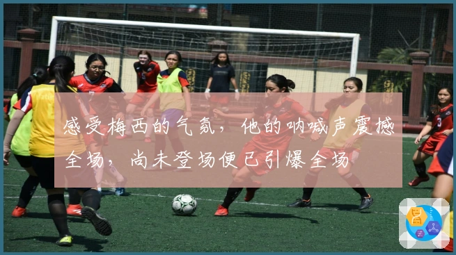 感受梅西的气氛，他的呐喊声震撼全场，尚未登场便已引爆全场