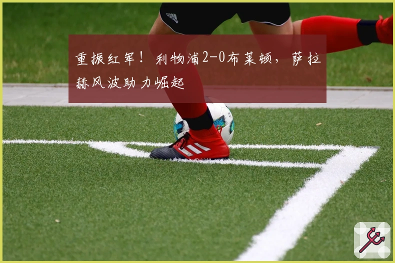 重振红军！利物浦2-0布莱顿，萨拉赫风波助力崛起