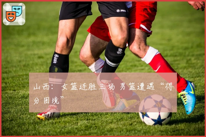 山西：女篮连胜三场 男篮遭遇“得分困境”