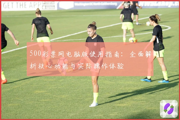 500彩票网电脑版使用指南:全面解析核心功能与实际操作体验