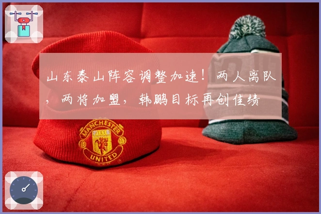 山东泰山阵容调整加速！两人离队，两将加盟，韩鹏目标再创佳绩