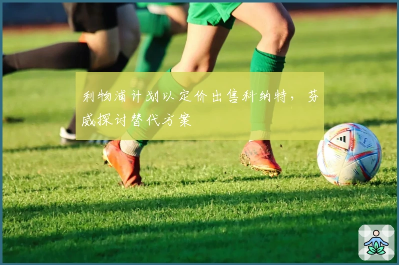 利物浦计划以定价出售科纳特，芬威探讨替代方案