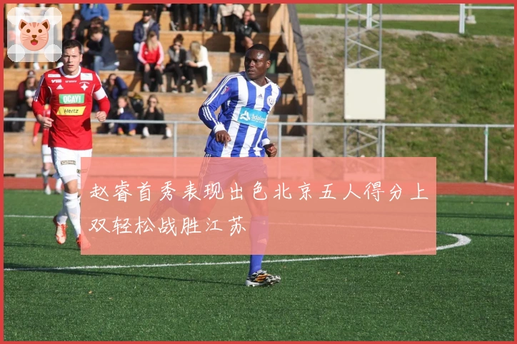 赵睿首秀表现出色北京五人得分上双轻松战胜江苏