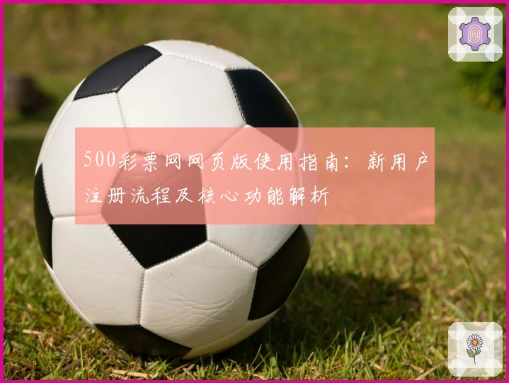 500彩票网网页版使用指南:新用户注册流程及核心功能解析