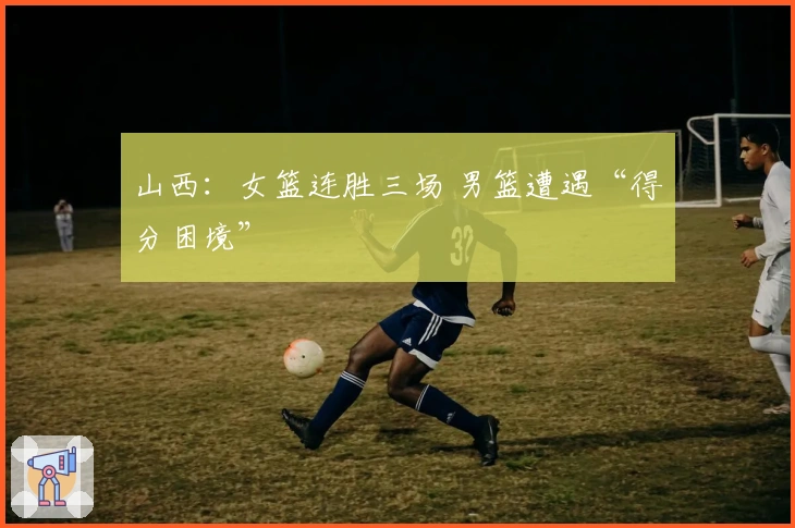 山西：女篮连胜三场 男篮遭遇“得分困境”