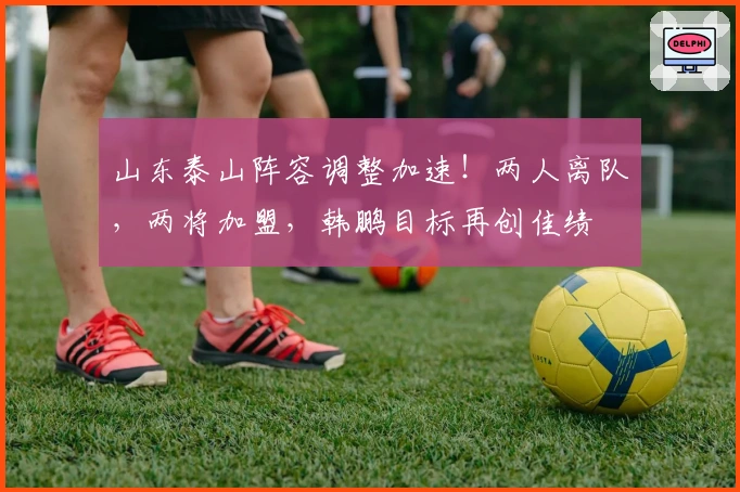 山东泰山阵容调整加速！两人离队，两将加盟，韩鹏目标再创佳绩