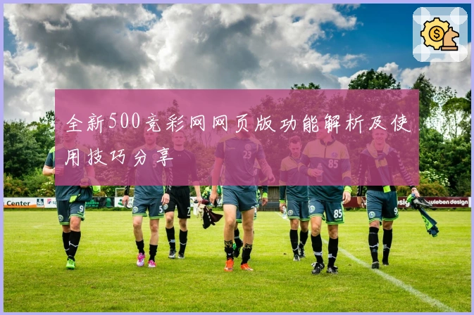 全新500竞彩网网页版功能解析及使用技巧分享
