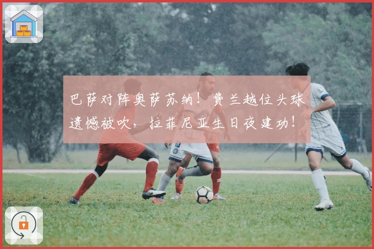 巴萨对阵奥萨苏纳！费兰越位头球遗憾被吹，拉菲尼亚生日夜建功！