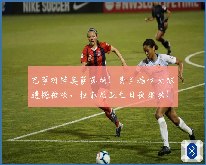 巴萨对阵奥萨苏纳！费兰越位头球遗憾被吹，拉菲尼亚生日夜建功！